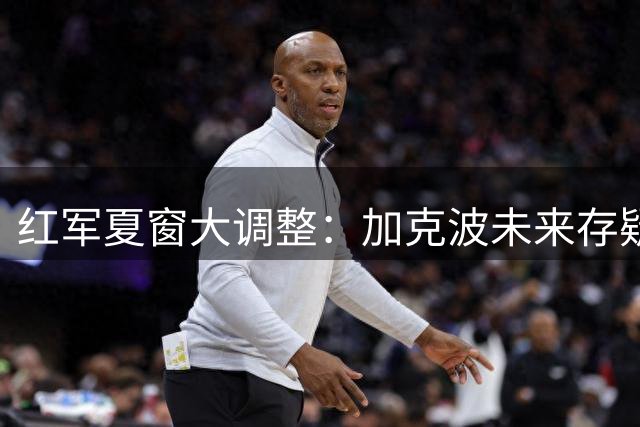 红军夏窗大调整：加克波未来存疑 1.2亿英镑追逐锋线新星